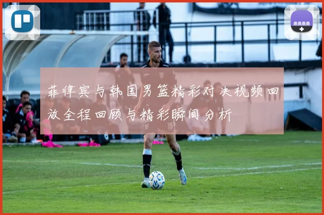 菲律宾与韩国男篮精彩对决视频回放全程回顾与精彩瞬间分析