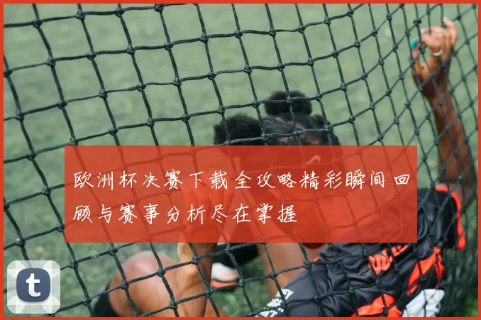 欧洲杯决赛下载全攻略精彩瞬间回顾与赛事分析尽在掌握