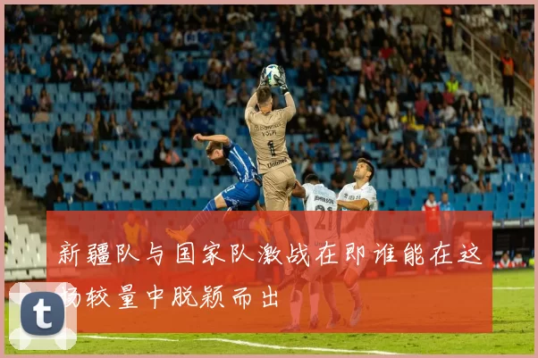 新疆队与国家队激战在即谁能在这场较量中脱颖而出