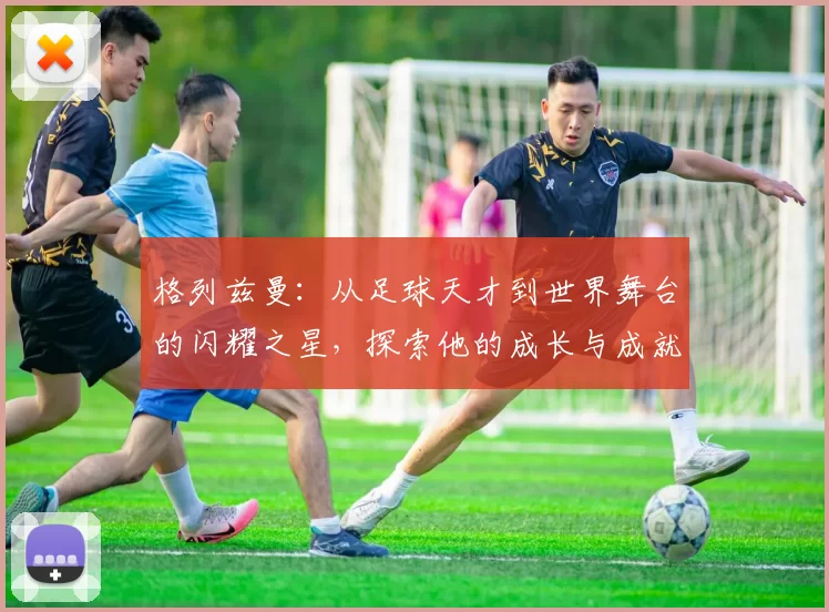 格列兹曼：从足球天才到世界舞台的闪耀之星，探索他的成长与成就之路