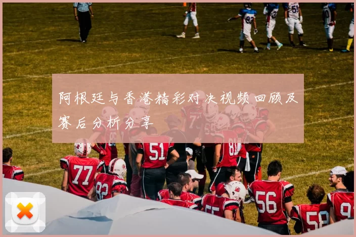 阿根廷与香港精彩对决视频回顾及赛后分析分享