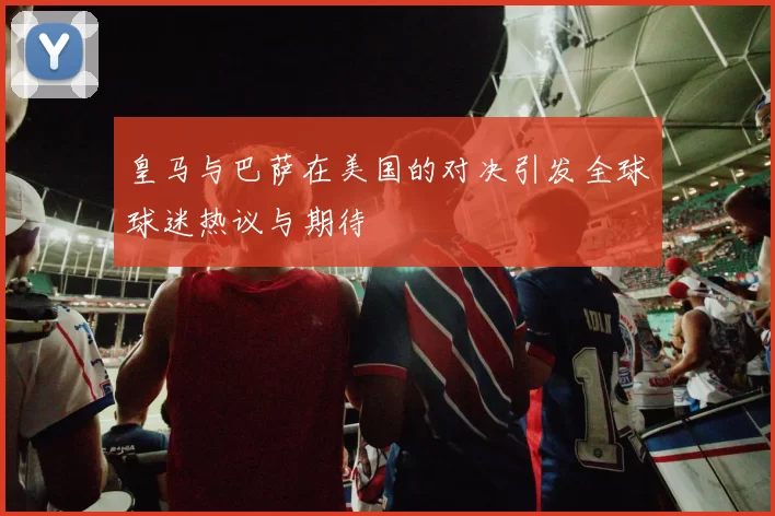 皇马与巴萨在美国的对决引发全球球迷热议与期待