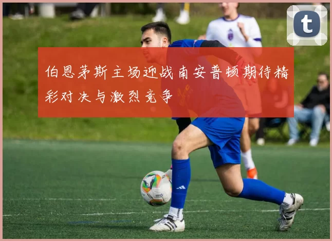 伯恩茅斯主场迎战南安普顿期待精彩对决与激烈竞争