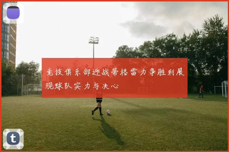 竞技俱乐部迎战蒂格雷力争胜利展现球队实力与决心