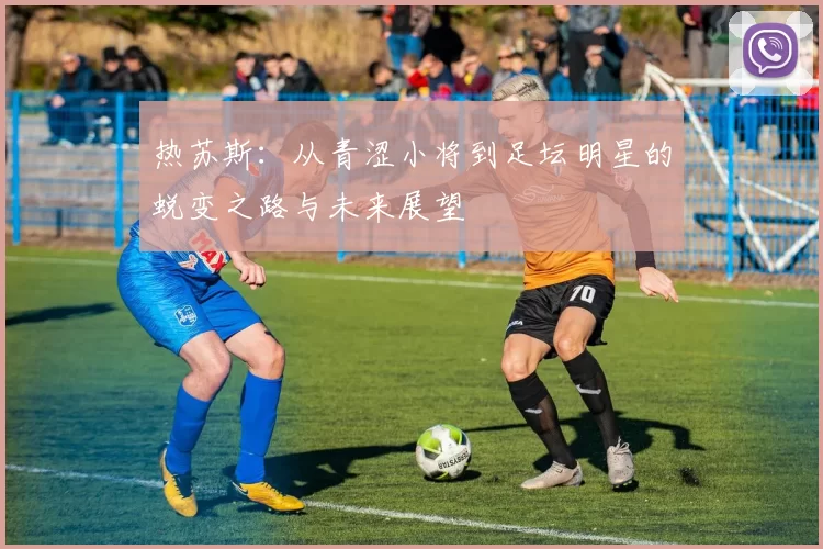 热苏斯：从青涩小将到足坛明星的蜕变之路与未来展望