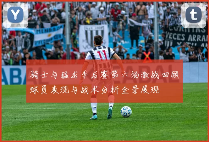 骑士与猛龙季后赛第六场激战回顾球员表现与战术分析全景展现