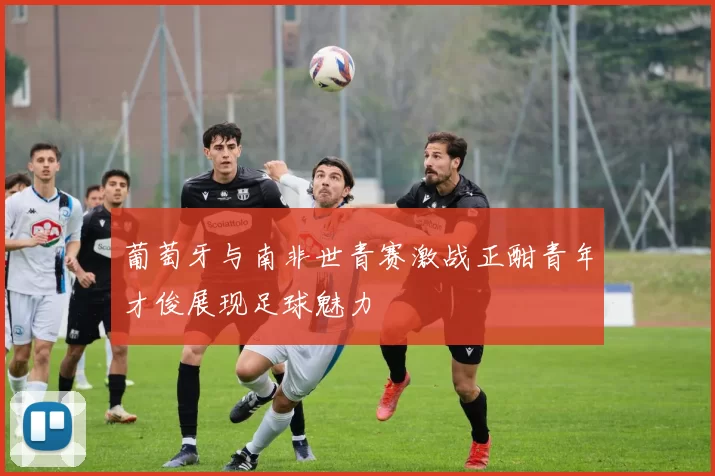 葡萄牙与南非世青赛激战正酣青年才俊展现足球魅力