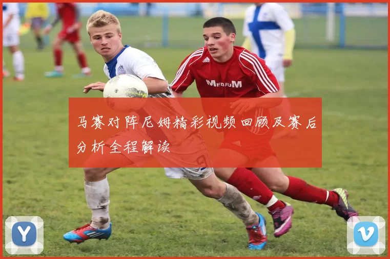 马赛对阵尼姆精彩视频回顾及赛后分析全程解读