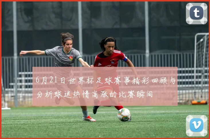 6月21日世界杯足球赛事精彩回顾与分析球迷热情高涨的比赛瞬间