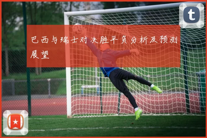 巴西与瑞士对决胜平负分析及预测展望