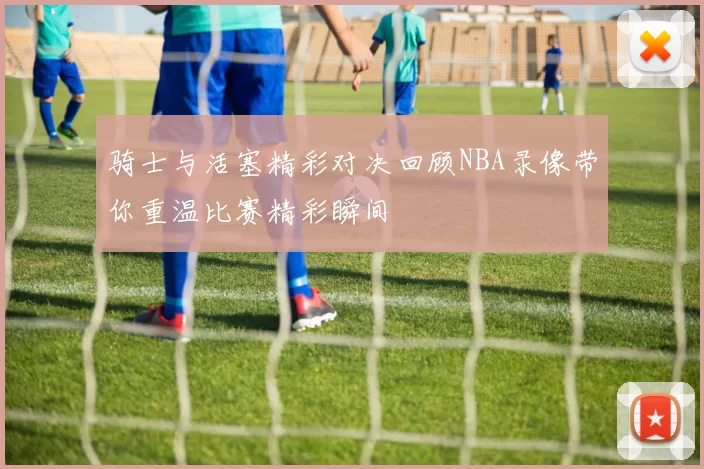 骑士与活塞精彩对决回顾NBA录像带你重温比赛精彩瞬间
